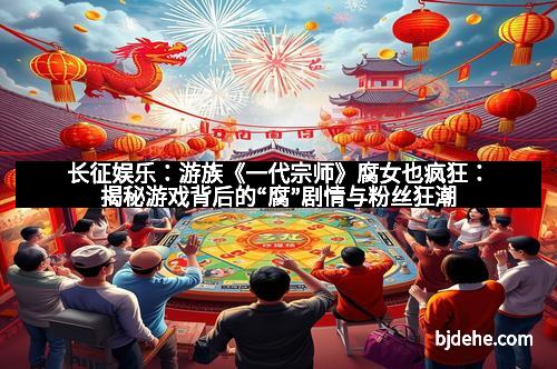 长征娱乐：游族《一代宗师》腐女也疯狂：揭秘游戏背后的“腐”剧情与粉丝狂潮