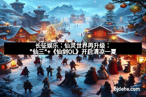 长征娱乐：仙灵世界再升级：“仙三”+《仙剑OL》开启清凉一夏