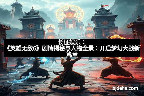 长征娱乐：《英雄无敌6》剧情揭秘与人物全景：开启梦幻大战新篇章